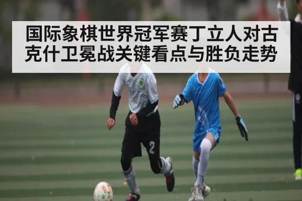国际象棋世界冠军赛丁立人对古克什卫冕战关键看点与胜负走势