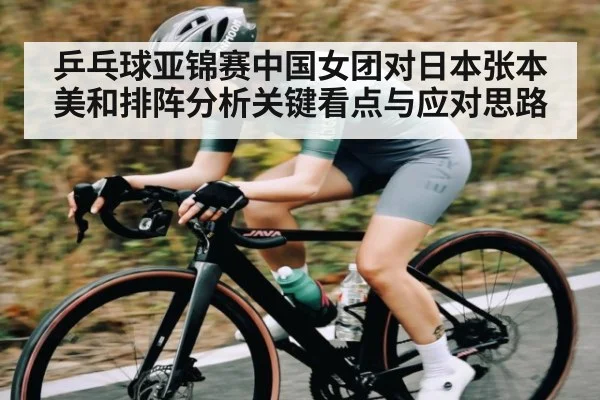 乒乓球亚锦赛中国女团对日本张本美和排阵分析关键看点与应对思路